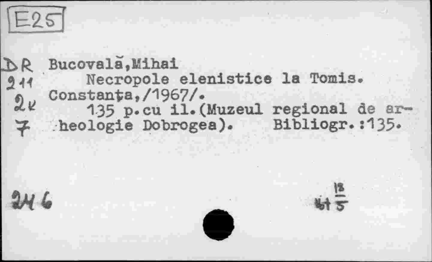 ﻿ÎE2.S”’
Bucovalä,Mihai
244 Necropole elenistice la Tomis.
л Constanta,/1967/.
•L*	135 p»cu il.(Muzeul regional de ar-
heologie Dobrogea). Bibliogr.:135*